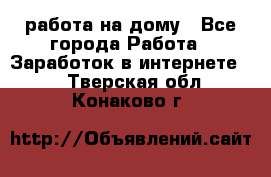 работа на дому - Все города Работа » Заработок в интернете   . Тверская обл.,Конаково г.